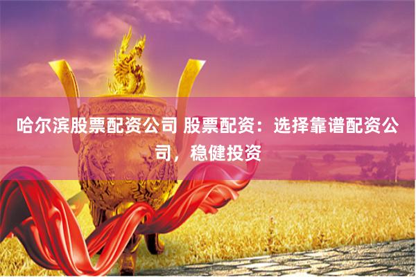 哈尔滨股票配资公司 股票配资：选择靠谱配资公司，稳健投资