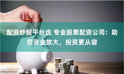 配资炒股平台选 专业股票配资公司：助您资金放大，投资更从容