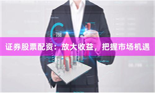 证券股票配资：放大收益，把握市场机遇