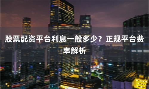 股票配资平台利息一般多少？正规平台费率解析