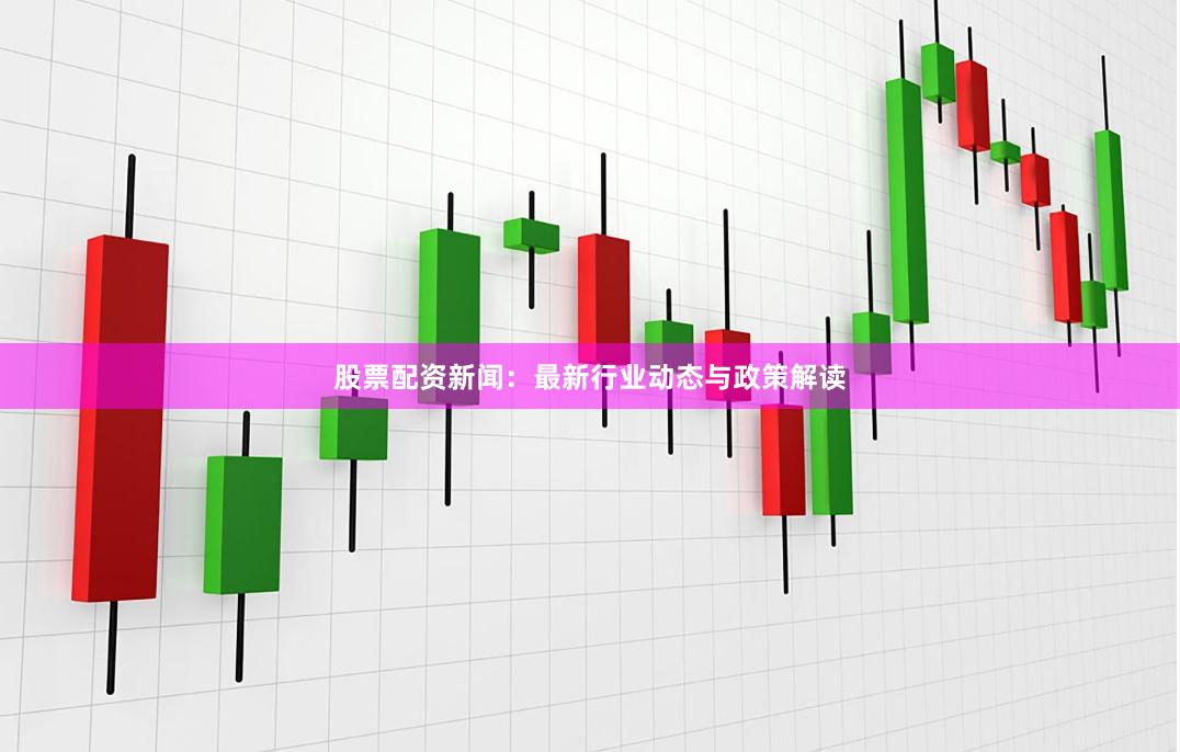 股票配资新闻：最新行业动态与政策解读
