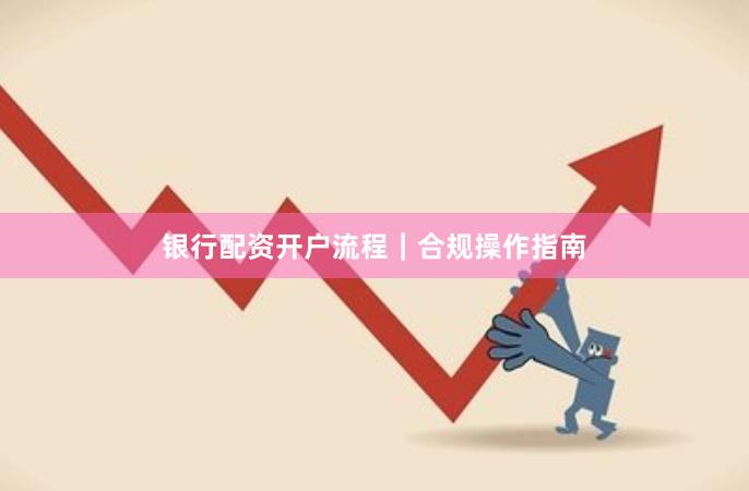 银行配资开户流程｜合规操作指南